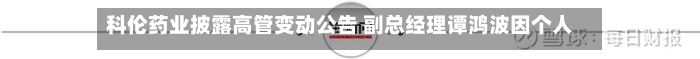 科伦药业披露高管变动公告 副总经理谭鸿波因个人原因辞职