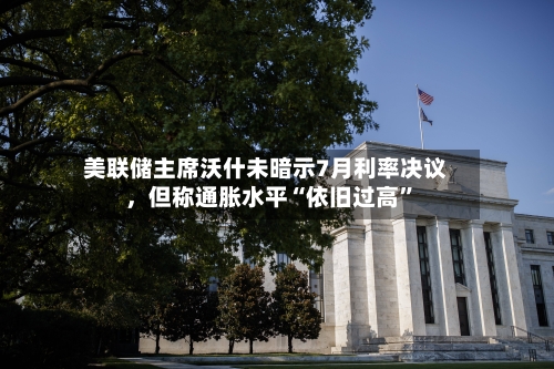 美联储主席沃什未暗示7月利率决议，但称通胀水平“依旧过高	”-第1张图片