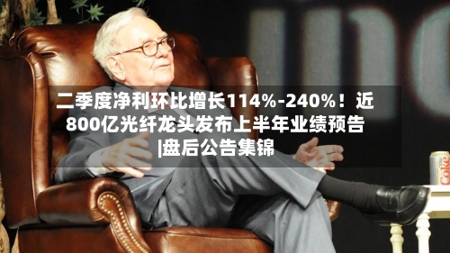 二季度净利环比增长114%-240%!近800亿光纤龙头发布上半年业绩预告|盘后公告集锦-第1张图片