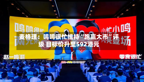 麦格理：鸣鸣很忙维持“跑赢大市	”评级 目标价升至592港元-第1张图片