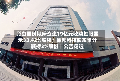 彩虹股份拟斥资逾19亿元收购虹阳显示33.42%股权;德邦科技股东累计减持3%股份|公告精选