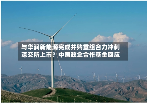 与华润新能源完成并购重组合力冲刺深交所上市?中国政企合作基金回应