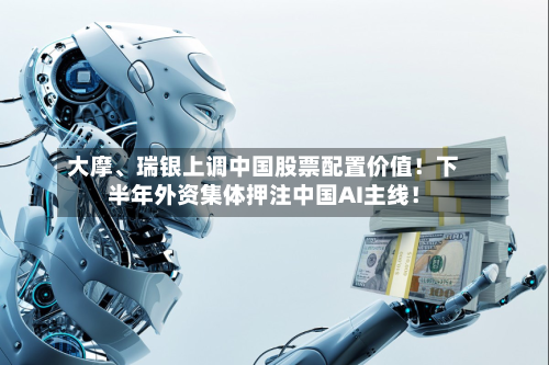 大摩、瑞银上调中国股票配置价值!下半年外资集体押注中国AI主线!