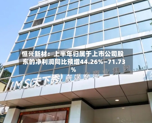 恒兴新材:上半年归属于上市公司股东的净利润同比预增44.26%—71.73%