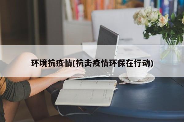 环境抗疫情(抗击疫情环保在行动)